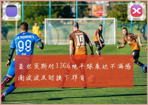 查尔莫斯对13G6绝平球表达不满感谢波波及时换下邓肯