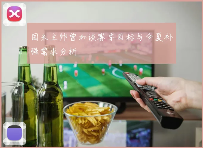 国米主帅曾加谈赛季目标与今夏补强需求分析