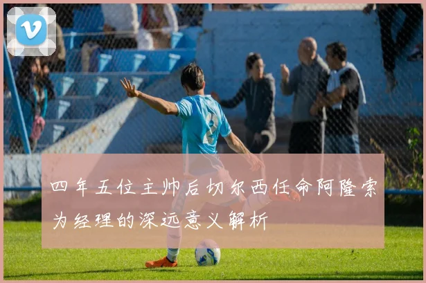 四年五位主帅后切尔西任命阿隆索为经理的深远意义解析