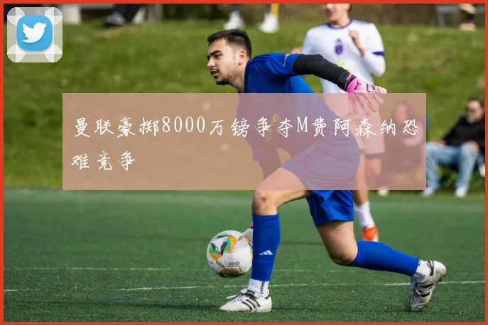 曼联豪掷8000万镑争夺M费阿森纳恐难竞争