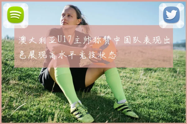 澳大利亚U17主帅称赞中国队表现出色展现高水平竞技状态