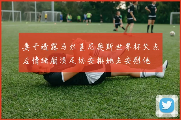 妻子透露马尔基尼奥斯世界杯失点后情绪崩溃足协安排她去安慰他