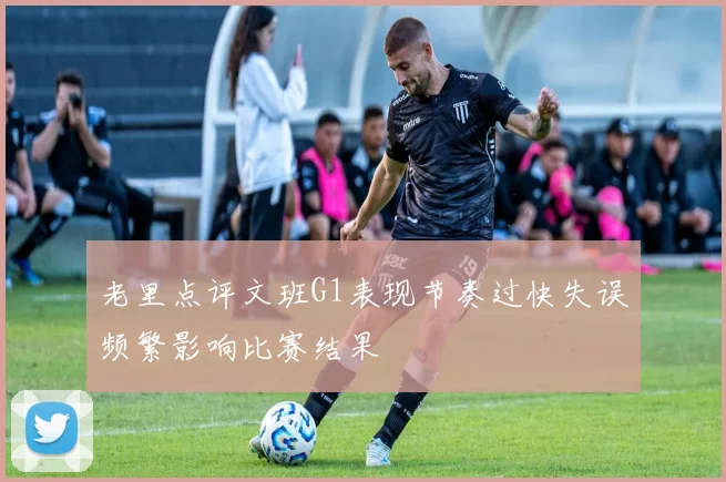 老里点评文班G1表现节奏过快失误频繁影响比赛结果