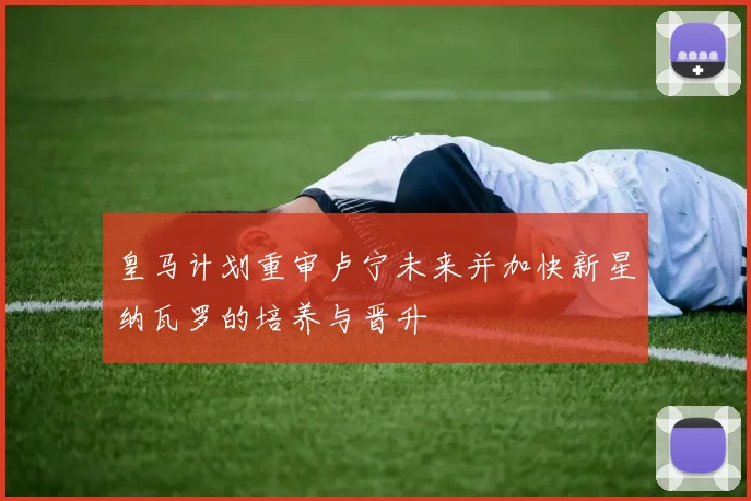 皇马计划重审卢宁未来并加快新星纳瓦罗的培养与晋升