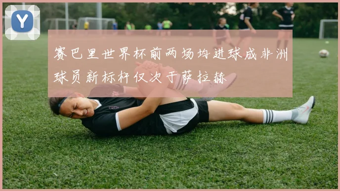 赛巴里世界杯前两场均进球成非洲球员新标杆仅次于萨拉赫