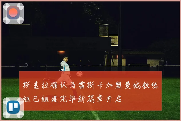 斯基拉确认马雷斯卡加盟曼城教练组已组建完毕新篇章开启