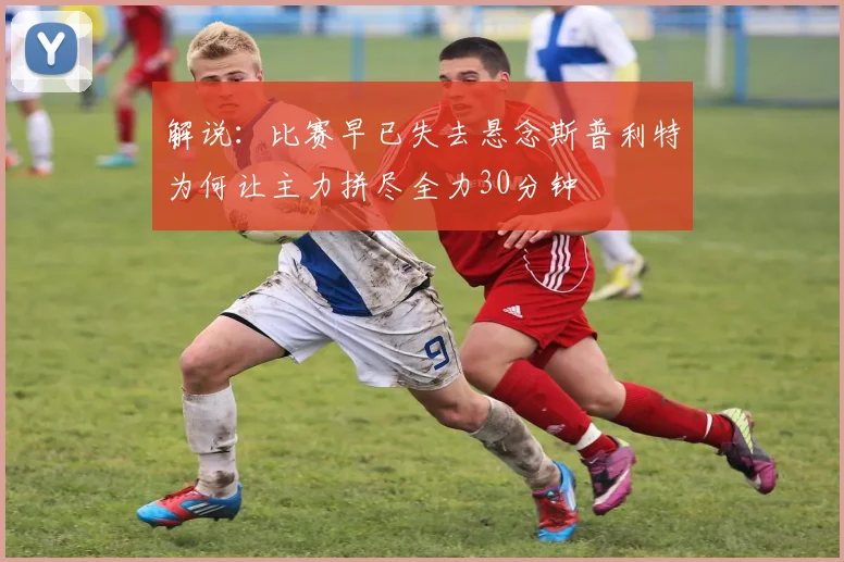 解说：比赛早已失去悬念斯普利特为何让主力拼尽全力30分钟