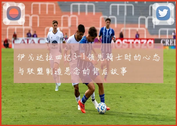 伊戈达拉回忆3-1领先骑士时的心态与联盟制造悬念的背后故事
