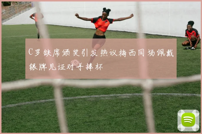 C罗缺席颁奖引发热议梅西同场佩戴银牌见证对手捧杯